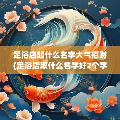 足浴店起什么名字大气招财(足浴店取什么名字好2个字女)