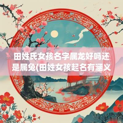 田姓氏女孩名字属龙好吗还是属兔(田姓女孩起名有涵义)