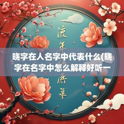 晓字在人名字中代表什么(晓字在名字中怎么解释好听一点)