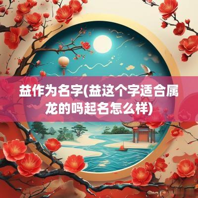 益作为名字(益这个字适合属龙的吗起名怎么样)