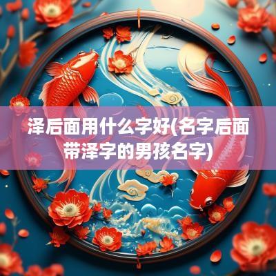 泽后面用什么字好(名字后面带泽字的男孩名字)