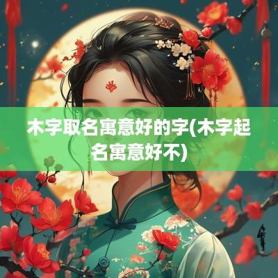 木字取名寓意好的字(木字起名寓意好不)
