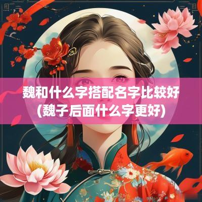 魏和什么字搭配名字比较好(魏子后面什么字更好)