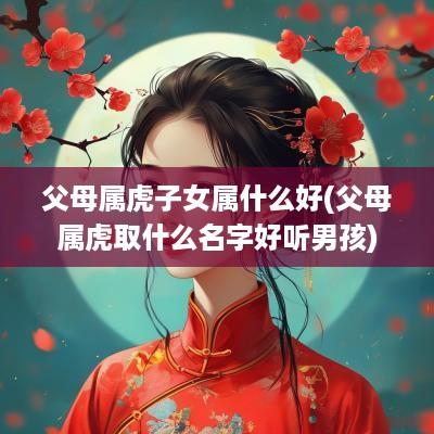 父母属虎子女属什么好(父母属虎取什么名字好听男孩)