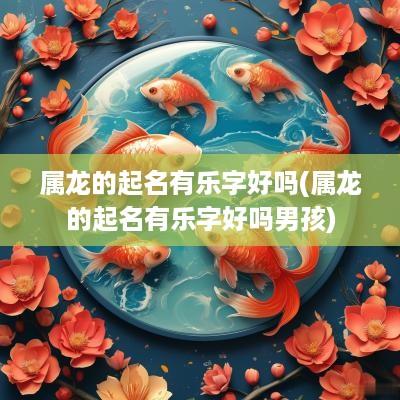 属龙的起名有乐字好吗(属龙的起名有乐字好吗男孩)