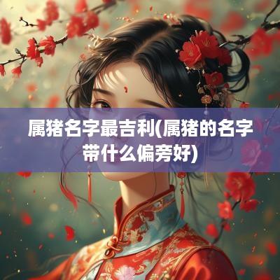 属猪名字最吉利(属猪的名字带什么偏旁好)