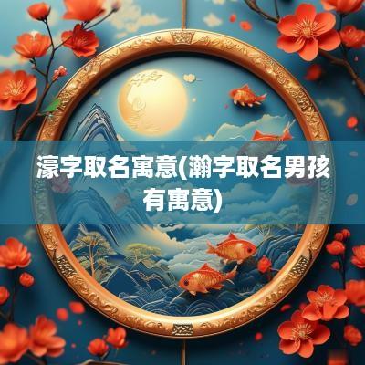 濠字取名寓意(瀚字取名男孩有寓意)