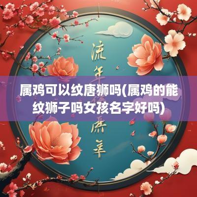 属鸡可以纹唐狮吗(属鸡的能纹狮子吗女孩名字好吗)