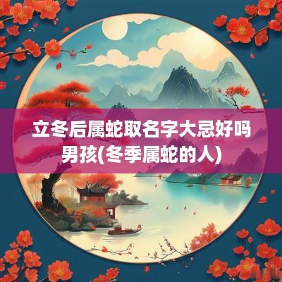 立冬后属蛇取名字大忌好吗男孩(冬季属蛇的人)