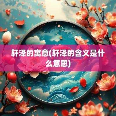 轩泽的寓意(轩泽的含义是什么意思)