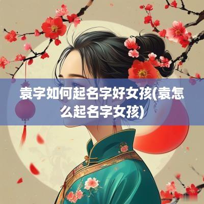 袁字如何起名字好女孩(袁怎么起名字女孩)