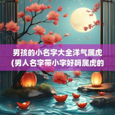 男孩的小名字大全洋气属虎(男人名字带小字好吗属虎的)