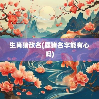 生肖猪改名(属猪名字能有心吗)