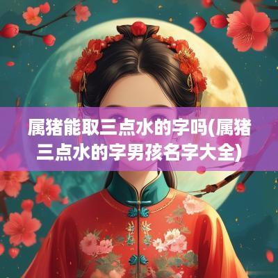属猪能取三点水的字吗(属猪三点水的字男孩名字大全)
