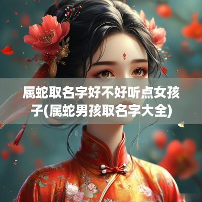 属蛇取名字好不好听点女孩子(属蛇男孩取名字大全)