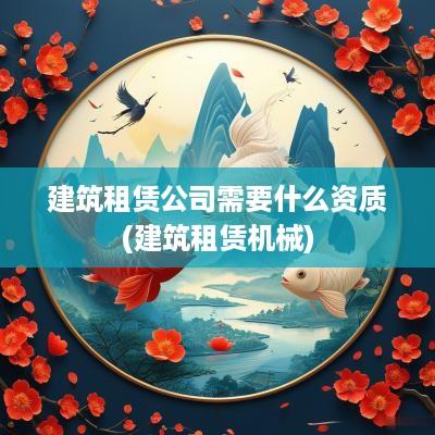 建筑租赁公司需要什么资质(建筑租赁机械)