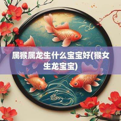 属猴属龙生什么宝宝好(猴女生龙宝宝)