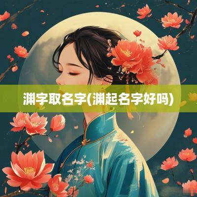 渊字取名字(渊起名字好吗)