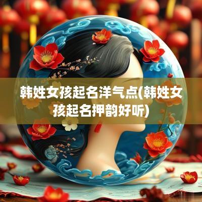 韩姓女孩起名洋气点(韩姓女孩起名押韵好听)