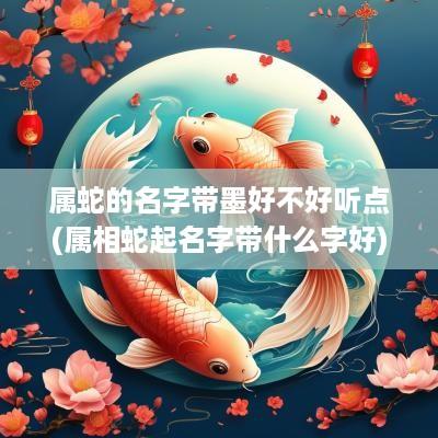 属蛇的名字带墨好不好听点(属相蛇起名字带什么字好)