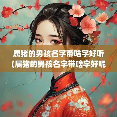 属猪的男孩名字带啥字好听(属猪的男孩名字带啥字好呢)