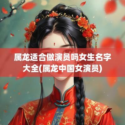 属龙适合做演员吗女生名字大全(属龙中国女演员)
