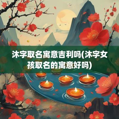沐字取名寓意吉利吗(沐字女孩取名的寓意好吗)