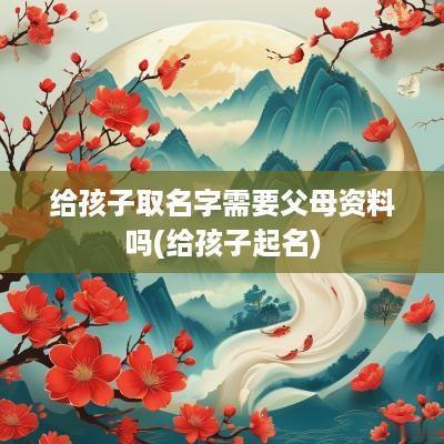 给孩子取名字需要父母资料吗(给孩子起名)