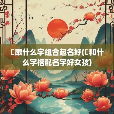 赟跟什么字组合起名好(赟和什么字搭配名字好女孩)