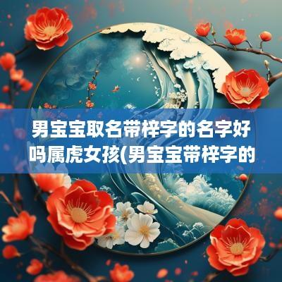 男宝宝取名带梓字的名字好吗属虎女孩(男宝宝带梓字的名字大全)