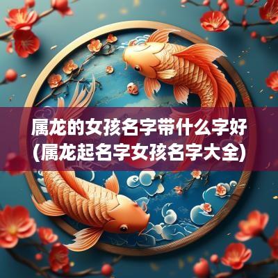 属龙的女孩名字带什么字好(属龙起名字女孩名字大全)