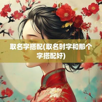 取名字搭配(取名时字和那个字搭配好)