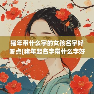 猪年带什么字的女孩名字好听点(猪年起名字带什么字好)