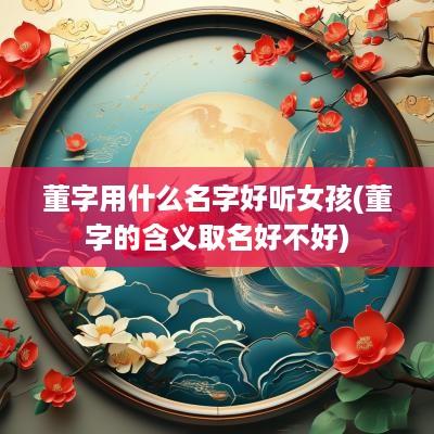 董字用什么名字好听女孩(董字的含义取名好不好)