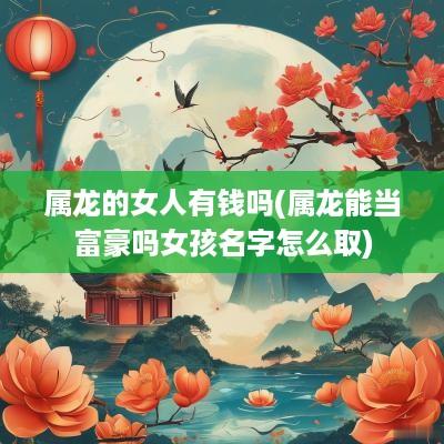 属龙的女人有钱吗(属龙能当富豪吗女孩名字怎么取) 属龙的女人有钱吗(属龙能当富豪吗女孩名字怎么取)