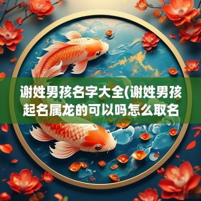 谢姓男孩名字大全(谢姓男孩起名属龙的可以吗怎么取名)