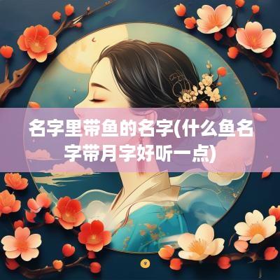 名字里带鱼的名字(什么鱼名字带月字好听一点)