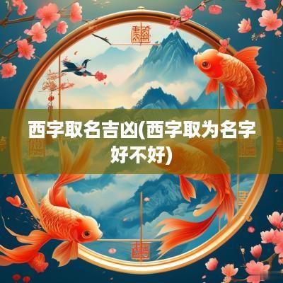 西字取名吉凶(西字取为名字好不好)