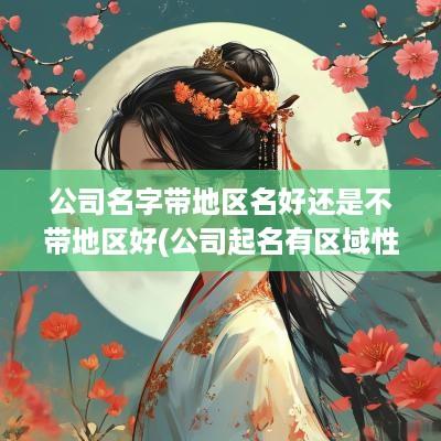 公司名字带地区名好还是不带地区好(公司起名有区域性吗怎么起)