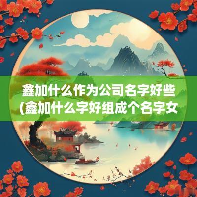 鑫加什么作为公司名字好些(鑫加什么字好组成个名字女孩)