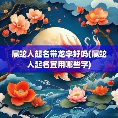 属蛇人起名带龙字好吗(属蛇人起名宜用哪些字)