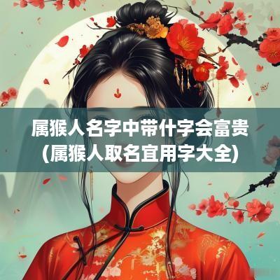属猴人名字中带什字会富贵(属猴人取名宜用字大全)