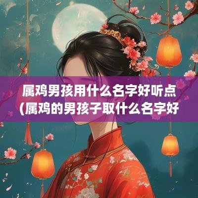 属鸡男孩用什么名字好听点(属鸡的男孩子取什么名字好)
