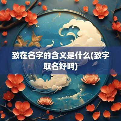 致在名字的含义是什么(致字取名好吗)