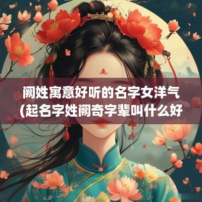 阙姓寓意好听的名字女洋气(起名字姓阙奇字辈叫什么好听)