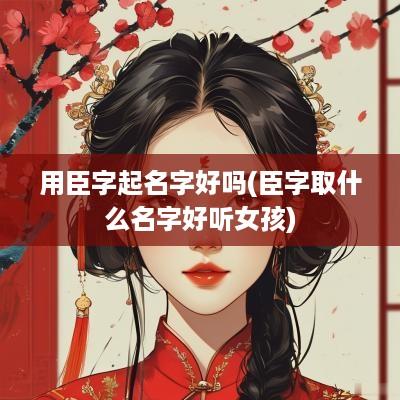 用臣字起名字好吗(臣字取什么名字好听女孩)