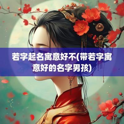 若字起名寓意好不(带若字寓意好的名字男孩)