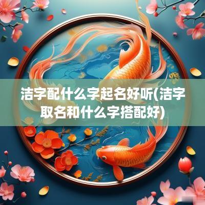 洁字配什么字起名好听(洁字取名和什么字搭配好)