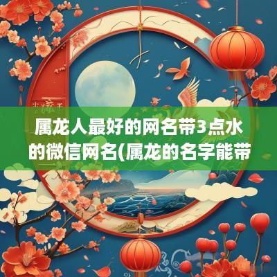 属龙人最好的网名带3点水的微信网名(属龙的名字能带龙字吗)