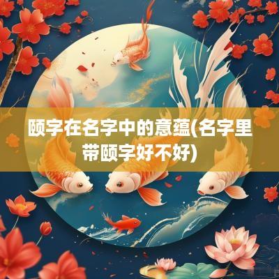 颐字在名字中的意蕴(名字里带颐字好不好)
